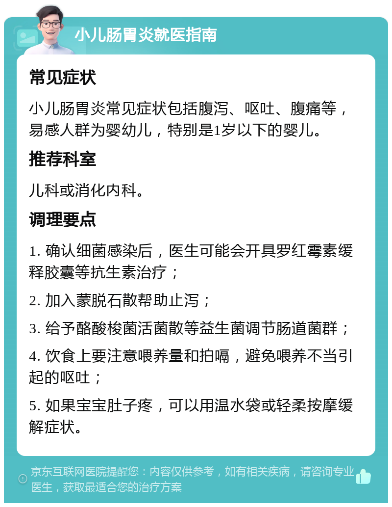 小儿肠胃炎就医指南 常见症状 小儿肠胃炎常见症状包括腹泻、呕吐、腹痛等，易感人群为婴幼儿，特别是1岁以下的婴儿。 推荐科室 儿科或消化内科。 调理要点 1. 确认细菌感染后，医生可能会开具罗红霉素缓释胶囊等抗生素治疗； 2. 加入蒙脱石散帮助止泻； 3. 给予酪酸梭菌活菌散等益生菌调节肠道菌群； 4. 饮食上要注意喂养量和拍嗝，避免喂养不当引起的呕吐； 5. 如果宝宝肚子疼，可以用温水袋或轻柔按摩缓解症状。