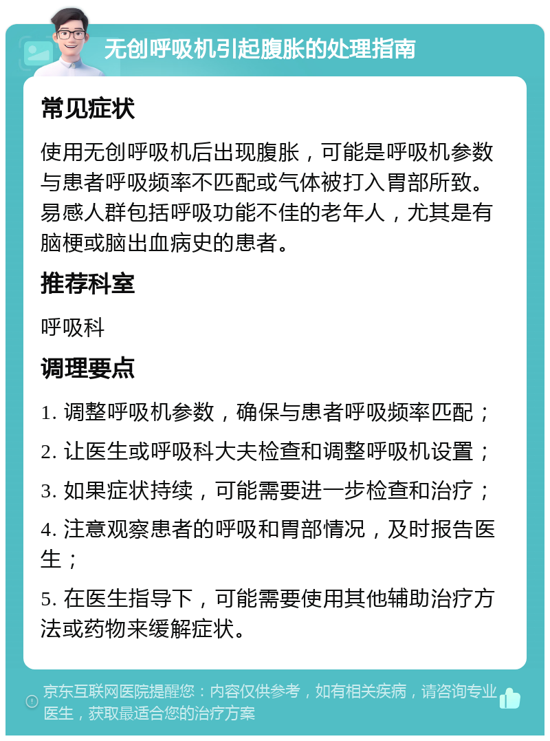 无创呼吸机引起腹胀的处理指南 常见症状 使用无创呼吸机后出现腹胀，可能是呼吸机参数与患者呼吸频率不匹配或气体被打入胃部所致。易感人群包括呼吸功能不佳的老年人，尤其是有脑梗或脑出血病史的患者。 推荐科室 呼吸科 调理要点 1. 调整呼吸机参数，确保与患者呼吸频率匹配； 2. 让医生或呼吸科大夫检查和调整呼吸机设置； 3. 如果症状持续，可能需要进一步检查和治疗； 4. 注意观察患者的呼吸和胃部情况，及时报告医生； 5. 在医生指导下，可能需要使用其他辅助治疗方法或药物来缓解症状。