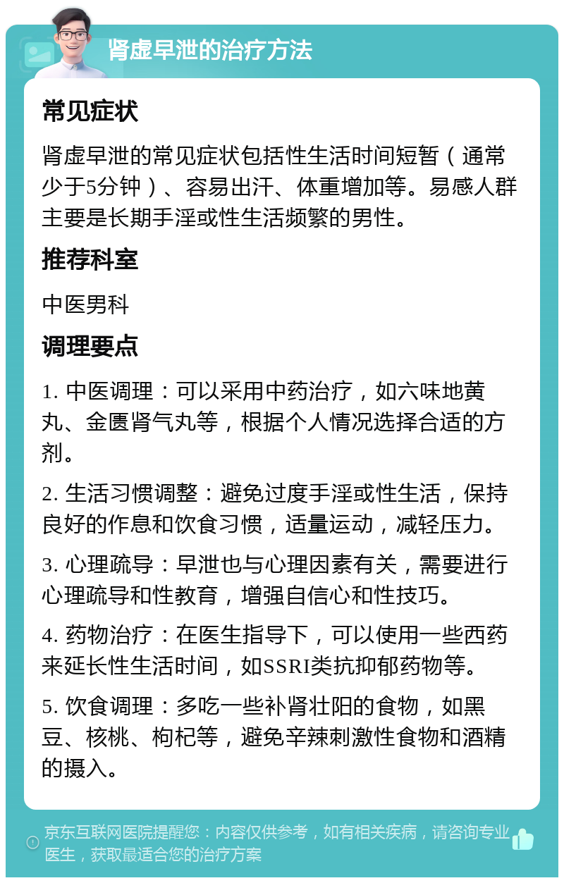 肾虚早泄的治疗方法 常见症状 肾虚早泄的常见症状包括性生活时间短暂（通常少于5分钟）、容易出汗、体重增加等。易感人群主要是长期手淫或性生活频繁的男性。 推荐科室 中医男科 调理要点 1. 中医调理：可以采用中药治疗，如六味地黄丸、金匮肾气丸等，根据个人情况选择合适的方剂。 2. 生活习惯调整：避免过度手淫或性生活，保持良好的作息和饮食习惯，适量运动，减轻压力。 3. 心理疏导：早泄也与心理因素有关，需要进行心理疏导和性教育，增强自信心和性技巧。 4. 药物治疗：在医生指导下，可以使用一些西药来延长性生活时间，如SSRI类抗抑郁药物等。 5. 饮食调理：多吃一些补肾壮阳的食物，如黑豆、核桃、枸杞等，避免辛辣刺激性食物和酒精的摄入。