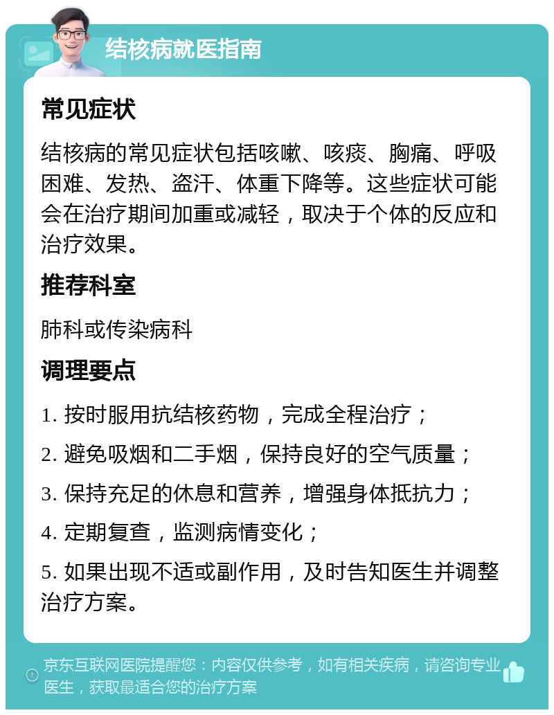 结核病就医指南 常见症状 结核病的常见症状包括咳嗽、咳痰、胸痛、呼吸困难、发热、盗汗、体重下降等。这些症状可能会在治疗期间加重或减轻，取决于个体的反应和治疗效果。 推荐科室 肺科或传染病科 调理要点 1. 按时服用抗结核药物，完成全程治疗； 2. 避免吸烟和二手烟，保持良好的空气质量； 3. 保持充足的休息和营养，增强身体抵抗力； 4. 定期复查，监测病情变化； 5. 如果出现不适或副作用，及时告知医生并调整治疗方案。