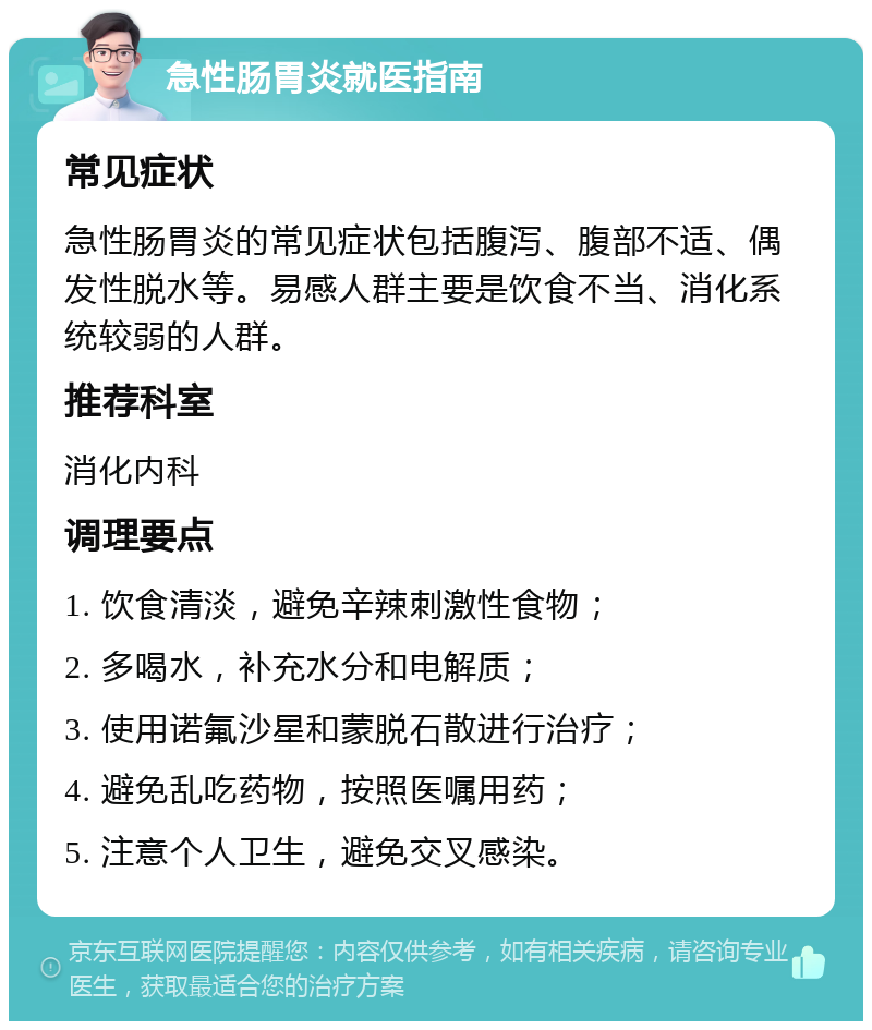 急性肠胃炎就医指南 常见症状 急性肠胃炎的常见症状包括腹泻、腹部不适、偶发性脱水等。易感人群主要是饮食不当、消化系统较弱的人群。 推荐科室 消化内科 调理要点 1. 饮食清淡，避免辛辣刺激性食物； 2. 多喝水，补充水分和电解质； 3. 使用诺氟沙星和蒙脱石散进行治疗； 4. 避免乱吃药物，按照医嘱用药； 5. 注意个人卫生，避免交叉感染。