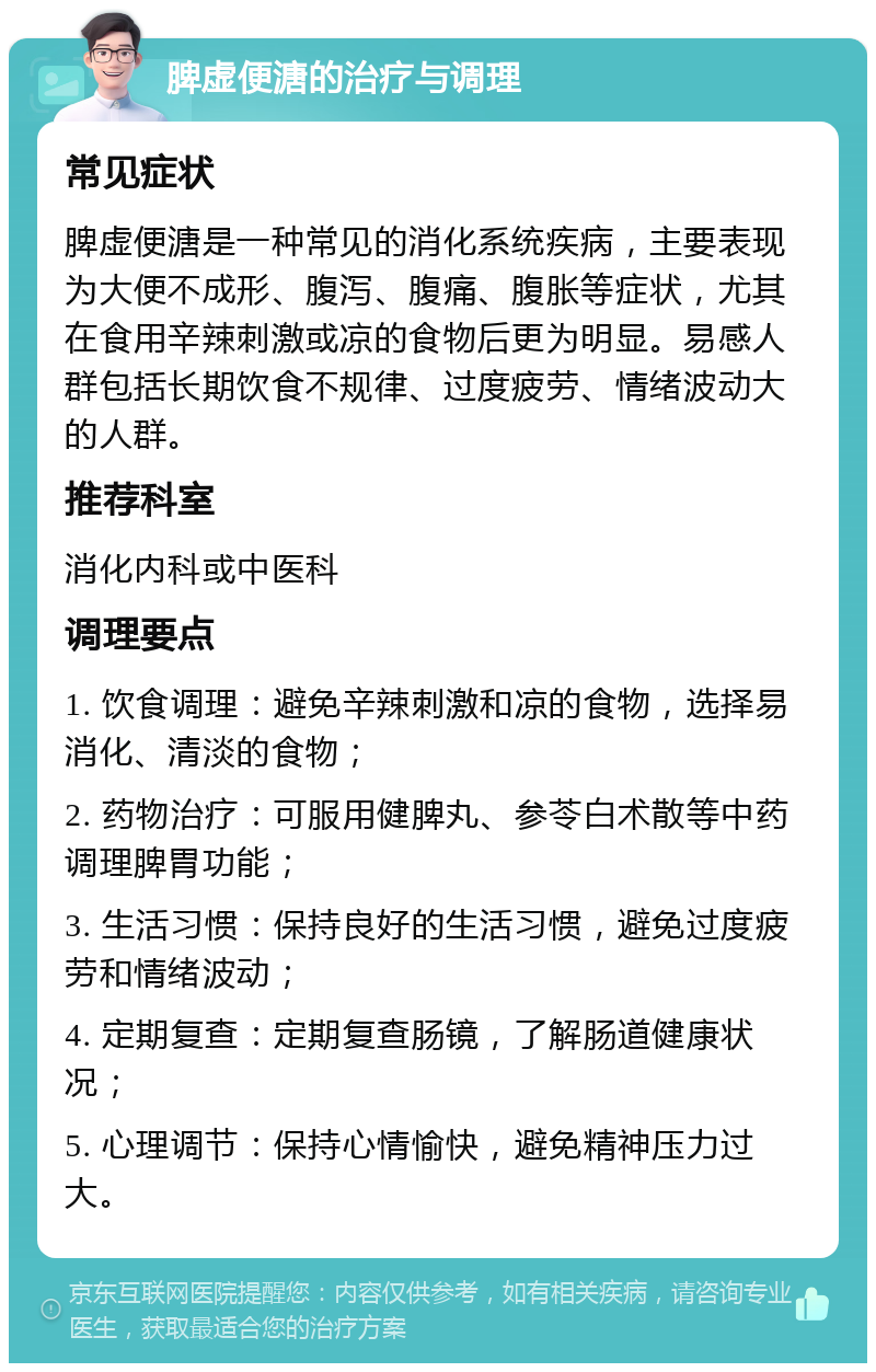 脾虚便溏的治疗与调理 常见症状 脾虚便溏是一种常见的消化系统疾病，主要表现为大便不成形、腹泻、腹痛、腹胀等症状，尤其在食用辛辣刺激或凉的食物后更为明显。易感人群包括长期饮食不规律、过度疲劳、情绪波动大的人群。 推荐科室 消化内科或中医科 调理要点 1. 饮食调理：避免辛辣刺激和凉的食物，选择易消化、清淡的食物； 2. 药物治疗：可服用健脾丸、参苓白术散等中药调理脾胃功能； 3. 生活习惯：保持良好的生活习惯，避免过度疲劳和情绪波动； 4. 定期复查：定期复查肠镜，了解肠道健康状况； 5. 心理调节：保持心情愉快，避免精神压力过大。