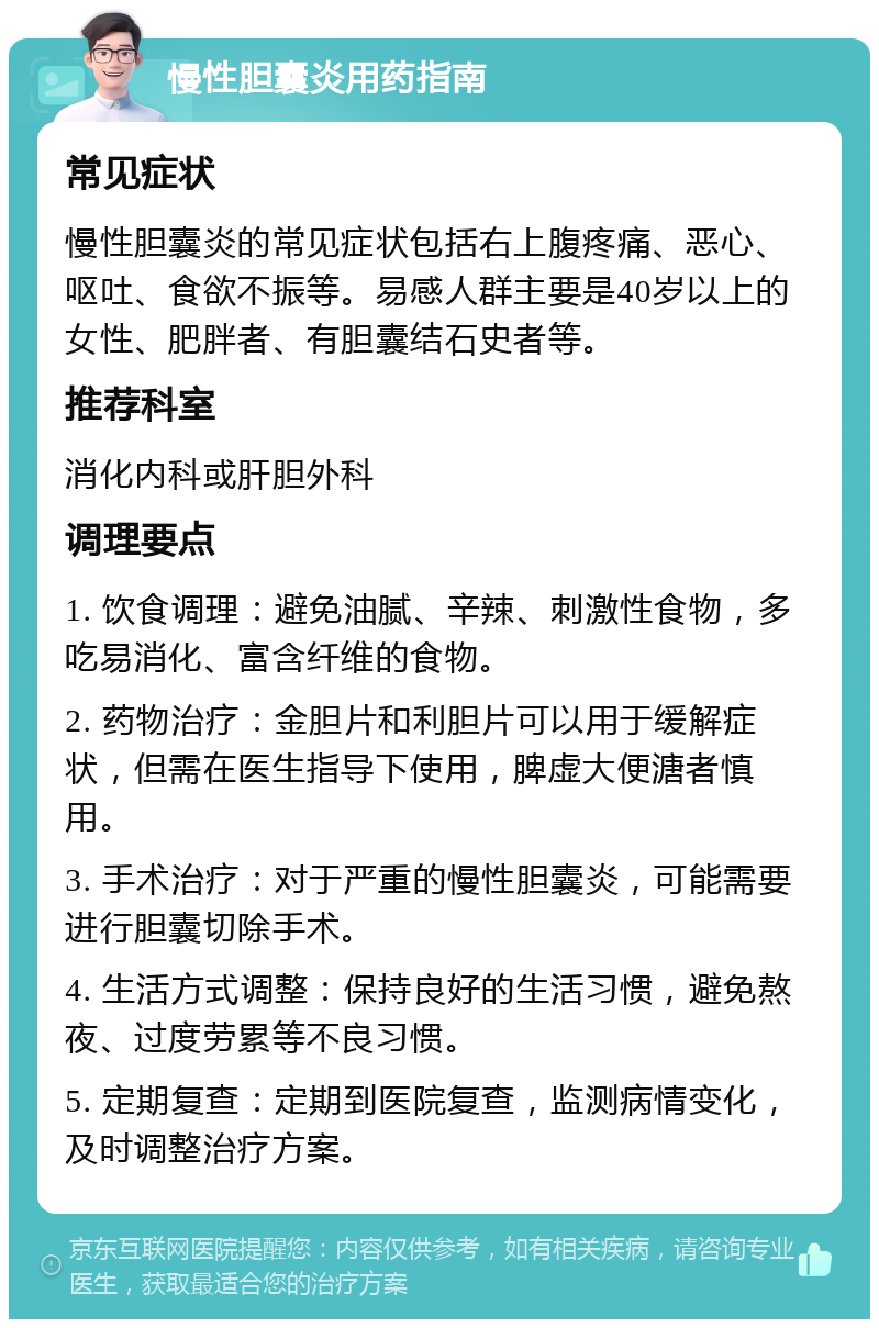 慢性胆囊炎用药指南 常见症状 慢性胆囊炎的常见症状包括右上腹疼痛、恶心、呕吐、食欲不振等。易感人群主要是40岁以上的女性、肥胖者、有胆囊结石史者等。 推荐科室 消化内科或肝胆外科 调理要点 1. 饮食调理：避免油腻、辛辣、刺激性食物，多吃易消化、富含纤维的食物。 2. 药物治疗：金胆片和利胆片可以用于缓解症状，但需在医生指导下使用，脾虚大便溏者慎用。 3. 手术治疗：对于严重的慢性胆囊炎，可能需要进行胆囊切除手术。 4. 生活方式调整：保持良好的生活习惯，避免熬夜、过度劳累等不良习惯。 5. 定期复查：定期到医院复查，监测病情变化，及时调整治疗方案。