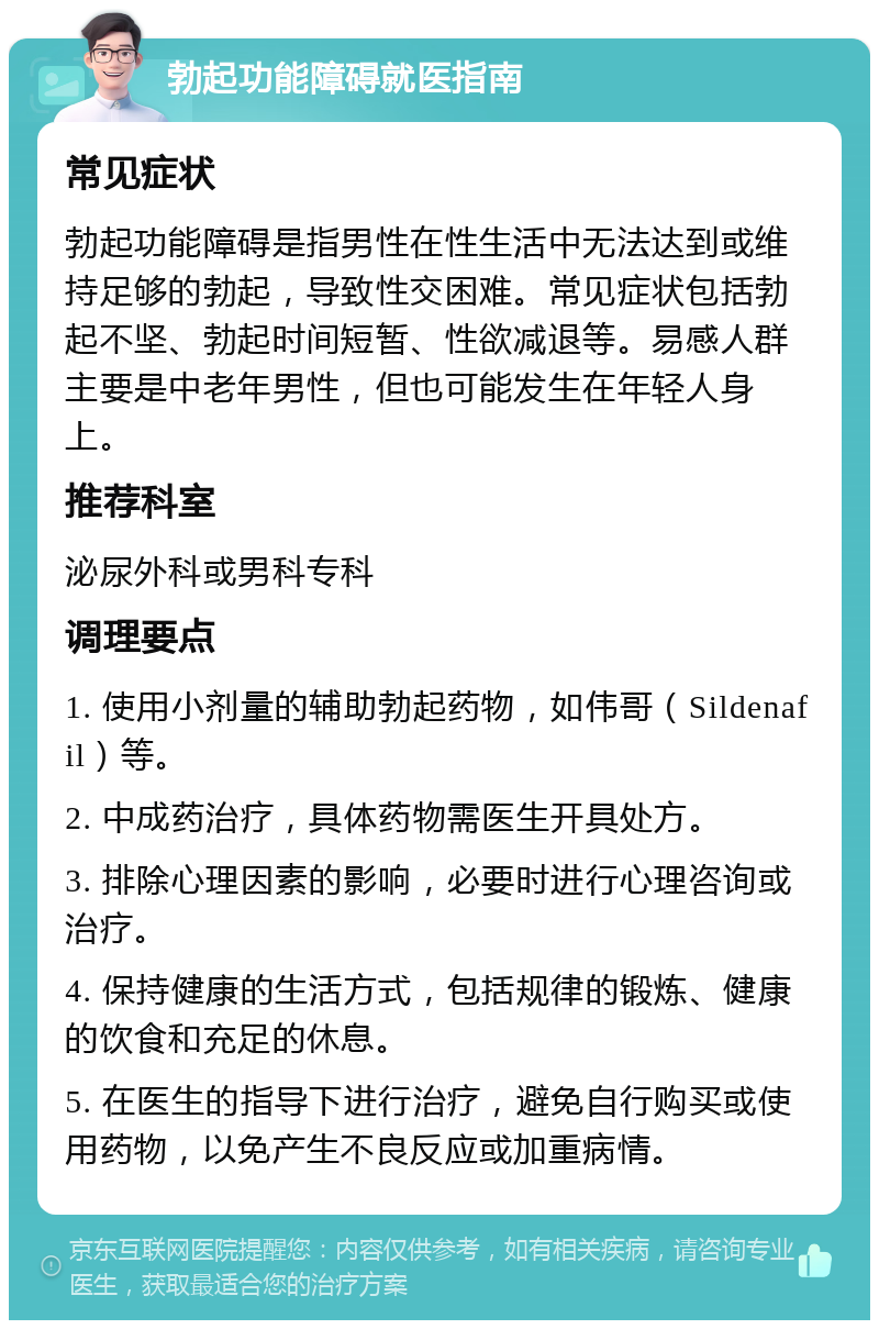 勃起功能障碍就医指南 常见症状 勃起功能障碍是指男性在性生活中无法达到或维持足够的勃起，导致性交困难。常见症状包括勃起不坚、勃起时间短暂、性欲减退等。易感人群主要是中老年男性，但也可能发生在年轻人身上。 推荐科室 泌尿外科或男科专科 调理要点 1. 使用小剂量的辅助勃起药物，如伟哥（Sildenafil）等。 2. 中成药治疗，具体药物需医生开具处方。 3. 排除心理因素的影响，必要时进行心理咨询或治疗。 4. 保持健康的生活方式，包括规律的锻炼、健康的饮食和充足的休息。 5. 在医生的指导下进行治疗，避免自行购买或使用药物，以免产生不良反应或加重病情。