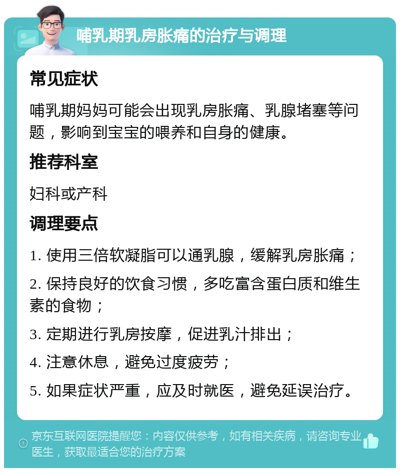 哺乳期乳房胀痛的治疗与调理 常见症状 哺乳期妈妈可能会出现乳房胀痛、乳腺堵塞等问题，影响到宝宝的喂养和自身的健康。 推荐科室 妇科或产科 调理要点 1. 使用三倍软凝脂可以通乳腺，缓解乳房胀痛； 2. 保持良好的饮食习惯，多吃富含蛋白质和维生素的食物； 3. 定期进行乳房按摩，促进乳汁排出； 4. 注意休息，避免过度疲劳； 5. 如果症状严重，应及时就医，避免延误治疗。