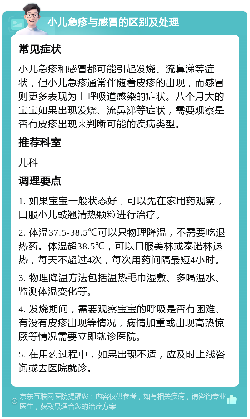 小儿急疹与感冒的区别及处理 常见症状 小儿急疹和感冒都可能引起发烧、流鼻涕等症状，但小儿急疹通常伴随着皮疹的出现，而感冒则更多表现为上呼吸道感染的症状。八个月大的宝宝如果出现发烧、流鼻涕等症状，需要观察是否有皮疹出现来判断可能的疾病类型。 推荐科室 儿科 调理要点 1. 如果宝宝一般状态好，可以先在家用药观察，口服小儿豉翘清热颗粒进行治疗。 2. 体温37.5-38.5℃可以只物理降温，不需要吃退热药。体温超38.5℃，可以口服美林或泰诺林退热，每天不超过4次，每次用药间隔最短4小时。 3. 物理降温方法包括温热毛巾湿敷、多喝温水、监测体温变化等。 4. 发烧期间，需要观察宝宝的呼吸是否有困难、有没有皮疹出现等情况，病情加重或出现高热惊厥等情况需要立即就诊医院。 5. 在用药过程中，如果出现不适，应及时上线咨询或去医院就诊。