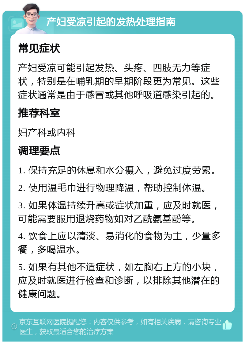 产妇受凉引起的发热处理指南 常见症状 产妇受凉可能引起发热、头疼、四肢无力等症状，特别是在哺乳期的早期阶段更为常见。这些症状通常是由于感冒或其他呼吸道感染引起的。 推荐科室 妇产科或内科 调理要点 1. 保持充足的休息和水分摄入，避免过度劳累。 2. 使用温毛巾进行物理降温，帮助控制体温。 3. 如果体温持续升高或症状加重，应及时就医，可能需要服用退烧药物如对乙酰氨基酚等。 4. 饮食上应以清淡、易消化的食物为主，少量多餐，多喝温水。 5. 如果有其他不适症状，如左胸右上方的小块，应及时就医进行检查和诊断，以排除其他潜在的健康问题。