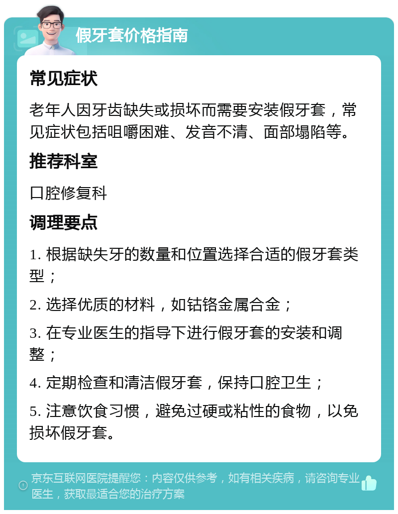 假牙套价格指南 常见症状 老年人因牙齿缺失或损坏而需要安装假牙套，常见症状包括咀嚼困难、发音不清、面部塌陷等。 推荐科室 口腔修复科 调理要点 1. 根据缺失牙的数量和位置选择合适的假牙套类型； 2. 选择优质的材料，如钴铬金属合金； 3. 在专业医生的指导下进行假牙套的安装和调整； 4. 定期检查和清洁假牙套，保持口腔卫生； 5. 注意饮食习惯，避免过硬或粘性的食物，以免损坏假牙套。