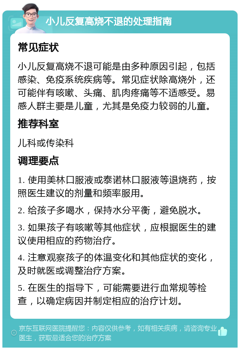 小儿反复高烧不退的处理指南 常见症状 小儿反复高烧不退可能是由多种原因引起，包括感染、免疫系统疾病等。常见症状除高烧外，还可能伴有咳嗽、头痛、肌肉疼痛等不适感受。易感人群主要是儿童，尤其是免疫力较弱的儿童。 推荐科室 儿科或传染科 调理要点 1. 使用美林口服液或泰诺林口服液等退烧药，按照医生建议的剂量和频率服用。 2. 给孩子多喝水，保持水分平衡，避免脱水。 3. 如果孩子有咳嗽等其他症状，应根据医生的建议使用相应的药物治疗。 4. 注意观察孩子的体温变化和其他症状的变化，及时就医或调整治疗方案。 5. 在医生的指导下，可能需要进行血常规等检查，以确定病因并制定相应的治疗计划。