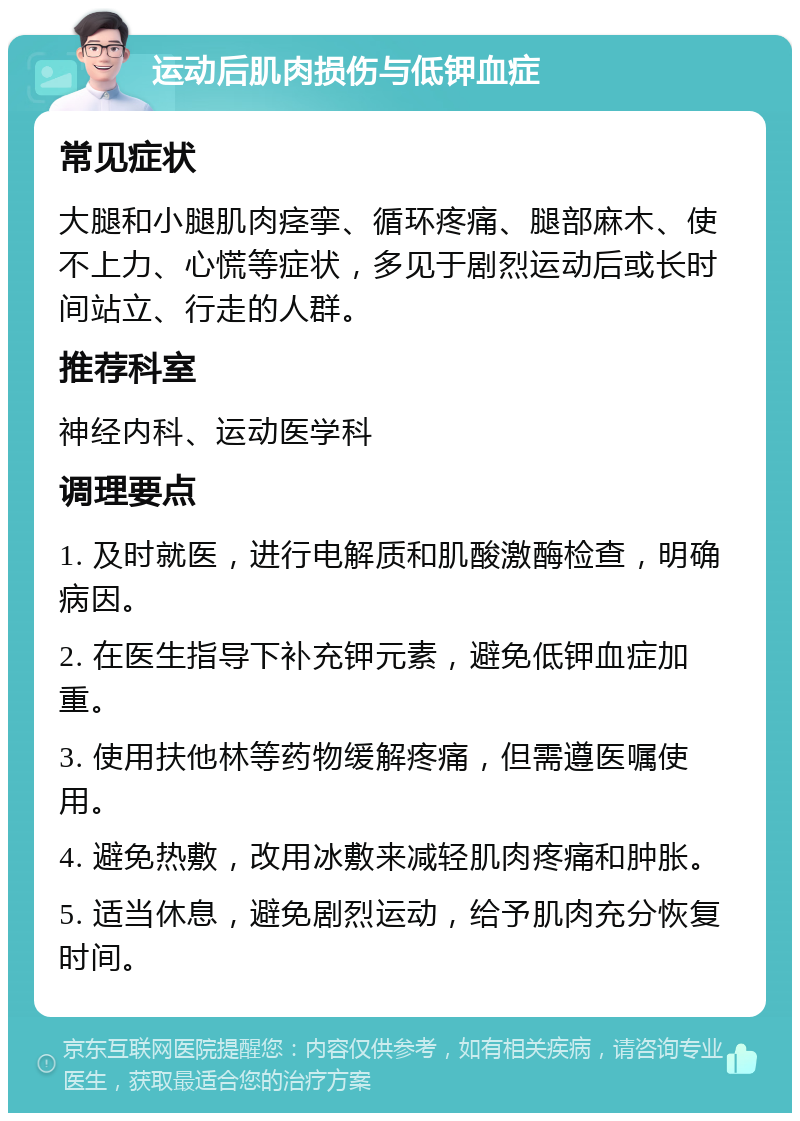 运动后肌肉损伤与低钾血症 常见症状 大腿和小腿肌肉痉挛、循环疼痛、腿部麻木、使不上力、心慌等症状，多见于剧烈运动后或长时间站立、行走的人群。 推荐科室 神经内科、运动医学科 调理要点 1. 及时就医，进行电解质和肌酸激酶检查，明确病因。 2. 在医生指导下补充钾元素，避免低钾血症加重。 3. 使用扶他林等药物缓解疼痛，但需遵医嘱使用。 4. 避免热敷，改用冰敷来减轻肌肉疼痛和肿胀。 5. 适当休息，避免剧烈运动，给予肌肉充分恢复时间。