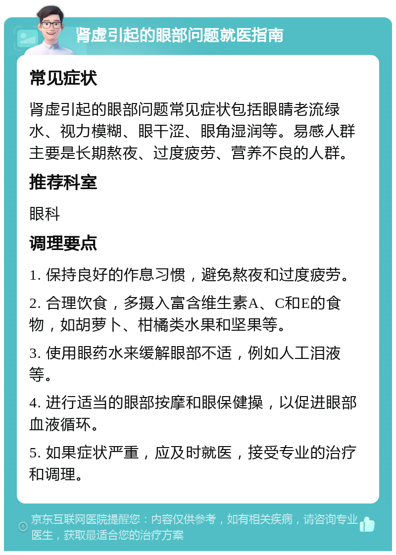 肾虚引起的眼部问题就医指南 常见症状 肾虚引起的眼部问题常见症状包括眼睛老流绿水、视力模糊、眼干涩、眼角湿润等。易感人群主要是长期熬夜、过度疲劳、营养不良的人群。 推荐科室 眼科 调理要点 1. 保持良好的作息习惯，避免熬夜和过度疲劳。 2. 合理饮食，多摄入富含维生素A、C和E的食物，如胡萝卜、柑橘类水果和坚果等。 3. 使用眼药水来缓解眼部不适，例如人工泪液等。 4. 进行适当的眼部按摩和眼保健操，以促进眼部血液循环。 5. 如果症状严重，应及时就医，接受专业的治疗和调理。