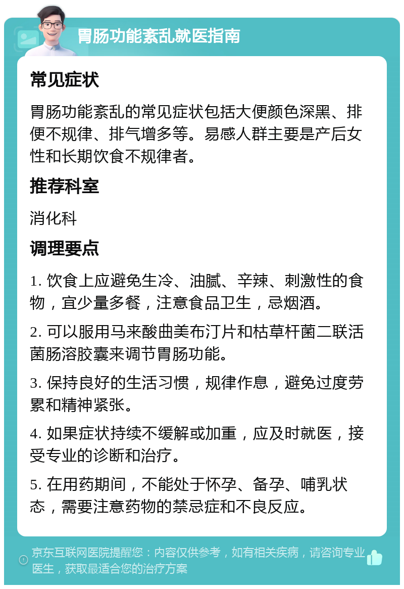 胃肠功能紊乱就医指南 常见症状 胃肠功能紊乱的常见症状包括大便颜色深黑、排便不规律、排气增多等。易感人群主要是产后女性和长期饮食不规律者。 推荐科室 消化科 调理要点 1. 饮食上应避免生冷、油腻、辛辣、刺激性的食物，宜少量多餐，注意食品卫生，忌烟酒。 2. 可以服用马来酸曲美布汀片和枯草杆菌二联活菌肠溶胶囊来调节胃肠功能。 3. 保持良好的生活习惯，规律作息，避免过度劳累和精神紧张。 4. 如果症状持续不缓解或加重，应及时就医，接受专业的诊断和治疗。 5. 在用药期间，不能处于怀孕、备孕、哺乳状态，需要注意药物的禁忌症和不良反应。