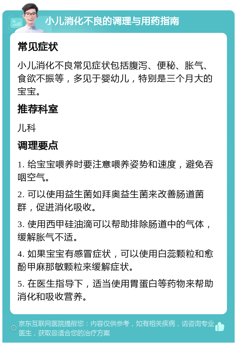 小儿消化不良的调理与用药指南 常见症状 小儿消化不良常见症状包括腹泻、便秘、胀气、食欲不振等，多见于婴幼儿，特别是三个月大的宝宝。 推荐科室 儿科 调理要点 1. 给宝宝喂养时要注意喂养姿势和速度，避免吞咽空气。 2. 可以使用益生菌如拜奥益生菌来改善肠道菌群，促进消化吸收。 3. 使用西甲硅油滴可以帮助排除肠道中的气体，缓解胀气不适。 4. 如果宝宝有感冒症状，可以使用白蕊颗粒和愈酚甲麻那敏颗粒来缓解症状。 5. 在医生指导下，适当使用胃蛋白等药物来帮助消化和吸收营养。