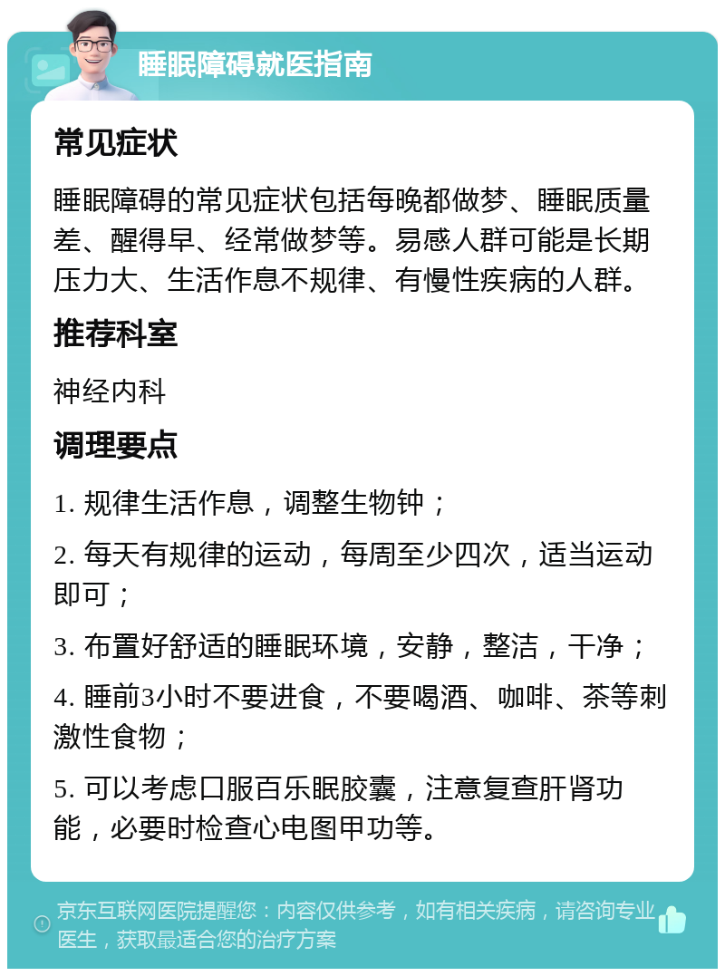 睡眠障碍就医指南 常见症状 睡眠障碍的常见症状包括每晚都做梦、睡眠质量差、醒得早、经常做梦等。易感人群可能是长期压力大、生活作息不规律、有慢性疾病的人群。 推荐科室 神经内科 调理要点 1. 规律生活作息，调整生物钟； 2. 每天有规律的运动，每周至少四次，适当运动即可； 3. 布置好舒适的睡眠环境，安静，整洁，干净； 4. 睡前3小时不要进食，不要喝酒、咖啡、茶等刺激性食物； 5. 可以考虑口服百乐眠胶囊，注意复查肝肾功能，必要时检查心电图甲功等。