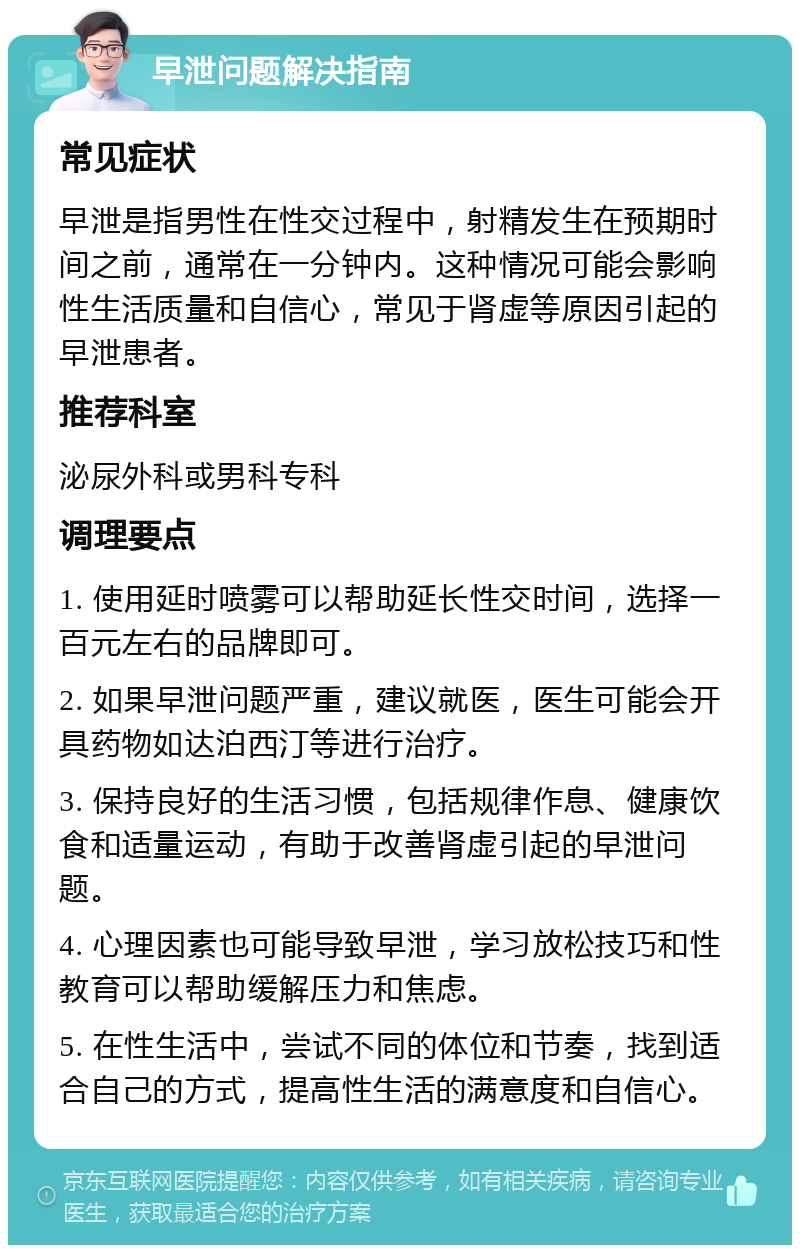 早泄问题解决指南 常见症状 早泄是指男性在性交过程中，射精发生在预期时间之前，通常在一分钟内。这种情况可能会影响性生活质量和自信心，常见于肾虚等原因引起的早泄患者。 推荐科室 泌尿外科或男科专科 调理要点 1. 使用延时喷雾可以帮助延长性交时间，选择一百元左右的品牌即可。 2. 如果早泄问题严重，建议就医，医生可能会开具药物如达泊西汀等进行治疗。 3. 保持良好的生活习惯，包括规律作息、健康饮食和适量运动，有助于改善肾虚引起的早泄问题。 4. 心理因素也可能导致早泄，学习放松技巧和性教育可以帮助缓解压力和焦虑。 5. 在性生活中，尝试不同的体位和节奏，找到适合自己的方式，提高性生活的满意度和自信心。