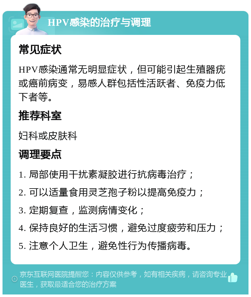 HPV感染的治疗与调理 常见症状 HPV感染通常无明显症状，但可能引起生殖器疣或癌前病变，易感人群包括性活跃者、免疫力低下者等。 推荐科室 妇科或皮肤科 调理要点 1. 局部使用干扰素凝胶进行抗病毒治疗； 2. 可以适量食用灵芝孢子粉以提高免疫力； 3. 定期复查，监测病情变化； 4. 保持良好的生活习惯，避免过度疲劳和压力； 5. 注意个人卫生，避免性行为传播病毒。