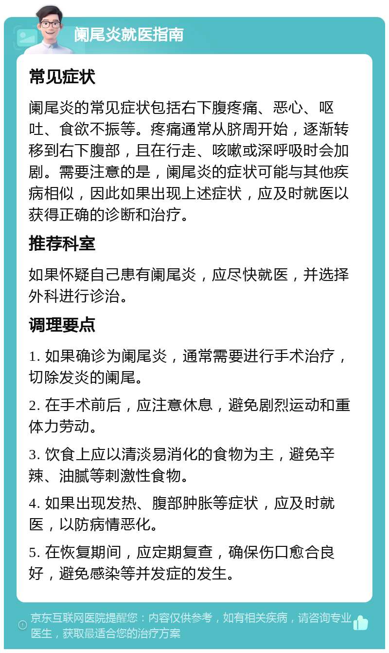 阑尾炎就医指南 常见症状 阑尾炎的常见症状包括右下腹疼痛、恶心、呕吐、食欲不振等。疼痛通常从脐周开始，逐渐转移到右下腹部，且在行走、咳嗽或深呼吸时会加剧。需要注意的是，阑尾炎的症状可能与其他疾病相似，因此如果出现上述症状，应及时就医以获得正确的诊断和治疗。 推荐科室 如果怀疑自己患有阑尾炎，应尽快就医，并选择外科进行诊治。 调理要点 1. 如果确诊为阑尾炎，通常需要进行手术治疗，切除发炎的阑尾。 2. 在手术前后，应注意休息，避免剧烈运动和重体力劳动。 3. 饮食上应以清淡易消化的食物为主，避免辛辣、油腻等刺激性食物。 4. 如果出现发热、腹部肿胀等症状，应及时就医，以防病情恶化。 5. 在恢复期间，应定期复查，确保伤口愈合良好，避免感染等并发症的发生。