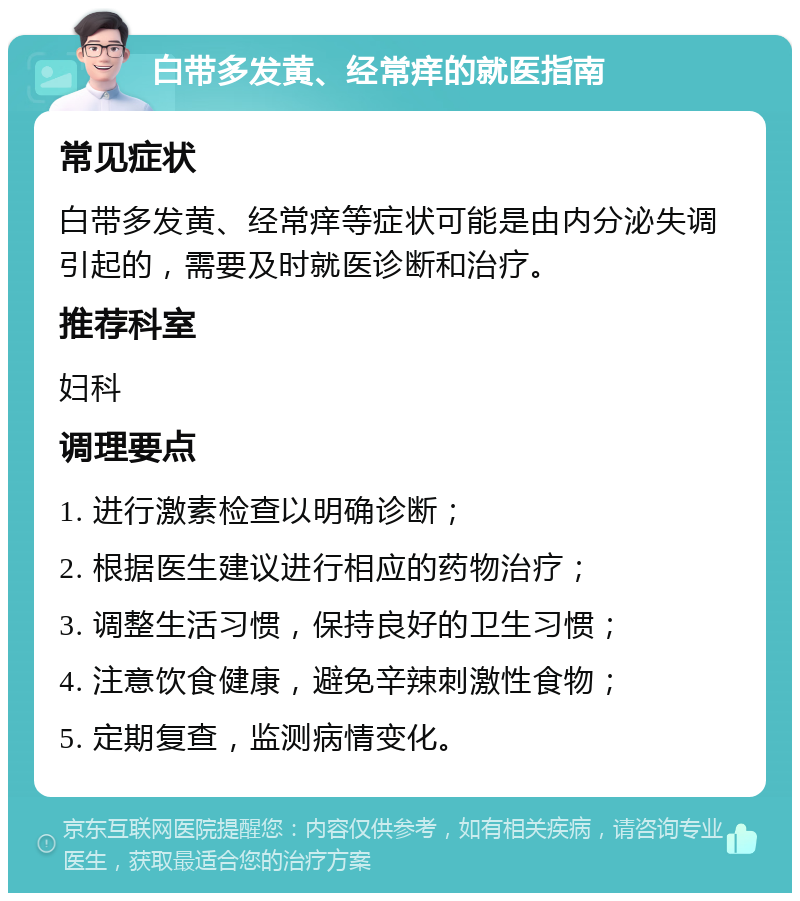 白带多发黄、经常痒的就医指南 常见症状 白带多发黄、经常痒等症状可能是由内分泌失调引起的，需要及时就医诊断和治疗。 推荐科室 妇科 调理要点 1. 进行激素检查以明确诊断； 2. 根据医生建议进行相应的药物治疗； 3. 调整生活习惯，保持良好的卫生习惯； 4. 注意饮食健康，避免辛辣刺激性食物； 5. 定期复查，监测病情变化。