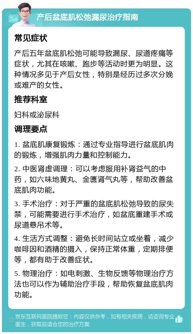 产后盆底肌松弛漏尿治疗指南 常见症状 产后五年盆底肌松弛可能导致漏尿、尿道疼痛等症状，尤其在咳嗽、跑步等活动时更为明显。这种情况多见于产后女性，特别是经历过多次分娩或难产的女性。 推荐科室 妇科或泌尿科 调理要点 1. 盆底肌康复锻炼：通过专业指导进行盆底肌肉的锻炼，增强肌肉力量和控制能力。 2. 中医肾虚调理：可以考虑服用补肾益气的中药，如六味地黄丸、金匮肾气丸等，帮助改善盆底肌肉功能。 3. 手术治疗：对于严重的盆底肌松弛导致的尿失禁，可能需要进行手术治疗，如盆底重建手术或尿道悬吊术等。 4. 生活方式调整：避免长时间站立或坐着，减少咖啡因和酒精的摄入，保持正常体重，定期排便等，都有助于改善症状。 5. 物理治疗：如电刺激、生物反馈等物理治疗方法也可以作为辅助治疗手段，帮助恢复盆底肌肉功能。