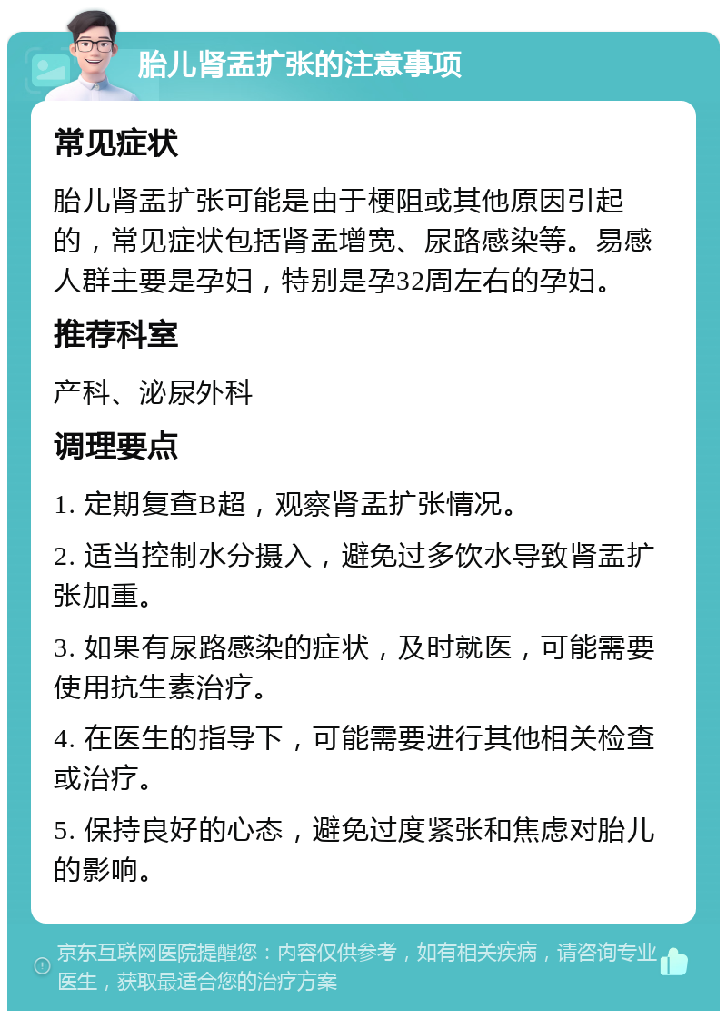 胎儿肾盂扩张的注意事项 常见症状 胎儿肾盂扩张可能是由于梗阻或其他原因引起的，常见症状包括肾盂增宽、尿路感染等。易感人群主要是孕妇，特别是孕32周左右的孕妇。 推荐科室 产科、泌尿外科 调理要点 1. 定期复查B超，观察肾盂扩张情况。 2. 适当控制水分摄入，避免过多饮水导致肾盂扩张加重。 3. 如果有尿路感染的症状，及时就医，可能需要使用抗生素治疗。 4. 在医生的指导下，可能需要进行其他相关检查或治疗。 5. 保持良好的心态，避免过度紧张和焦虑对胎儿的影响。