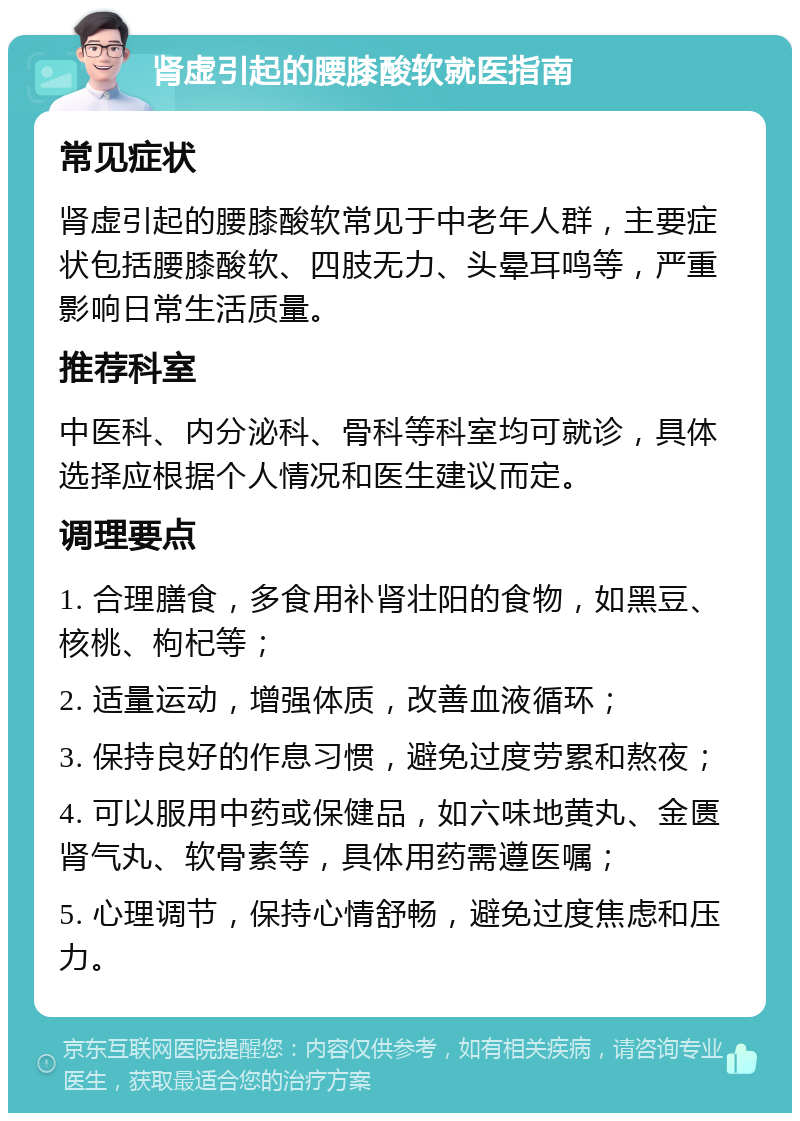 肾虚引起的腰膝酸软就医指南 常见症状 肾虚引起的腰膝酸软常见于中老年人群，主要症状包括腰膝酸软、四肢无力、头晕耳鸣等，严重影响日常生活质量。 推荐科室 中医科、内分泌科、骨科等科室均可就诊，具体选择应根据个人情况和医生建议而定。 调理要点 1. 合理膳食，多食用补肾壮阳的食物，如黑豆、核桃、枸杞等； 2. 适量运动，增强体质，改善血液循环； 3. 保持良好的作息习惯，避免过度劳累和熬夜； 4. 可以服用中药或保健品，如六味地黄丸、金匮肾气丸、软骨素等，具体用药需遵医嘱； 5. 心理调节，保持心情舒畅，避免过度焦虑和压力。