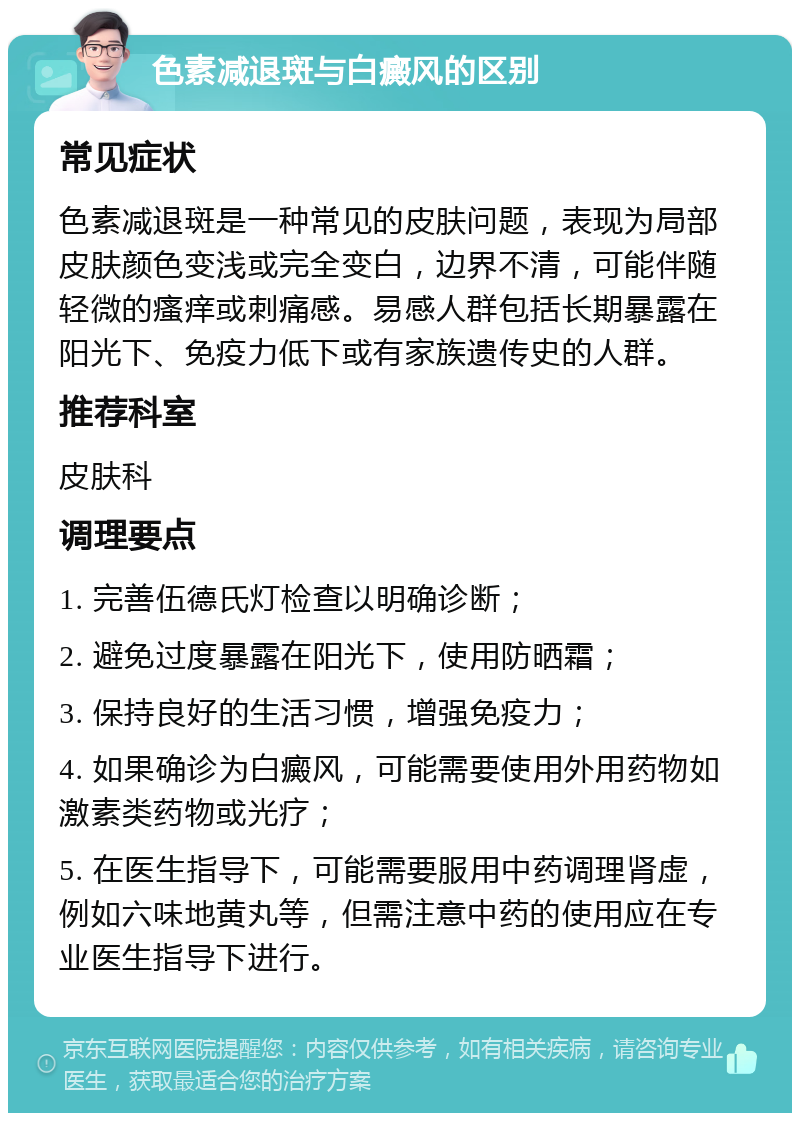 色素减退斑与白癜风的区别 常见症状 色素减退斑是一种常见的皮肤问题，表现为局部皮肤颜色变浅或完全变白，边界不清，可能伴随轻微的瘙痒或刺痛感。易感人群包括长期暴露在阳光下、免疫力低下或有家族遗传史的人群。 推荐科室 皮肤科 调理要点 1. 完善伍德氏灯检查以明确诊断； 2. 避免过度暴露在阳光下，使用防晒霜； 3. 保持良好的生活习惯，增强免疫力； 4. 如果确诊为白癜风，可能需要使用外用药物如激素类药物或光疗； 5. 在医生指导下，可能需要服用中药调理肾虚，例如六味地黄丸等，但需注意中药的使用应在专业医生指导下进行。