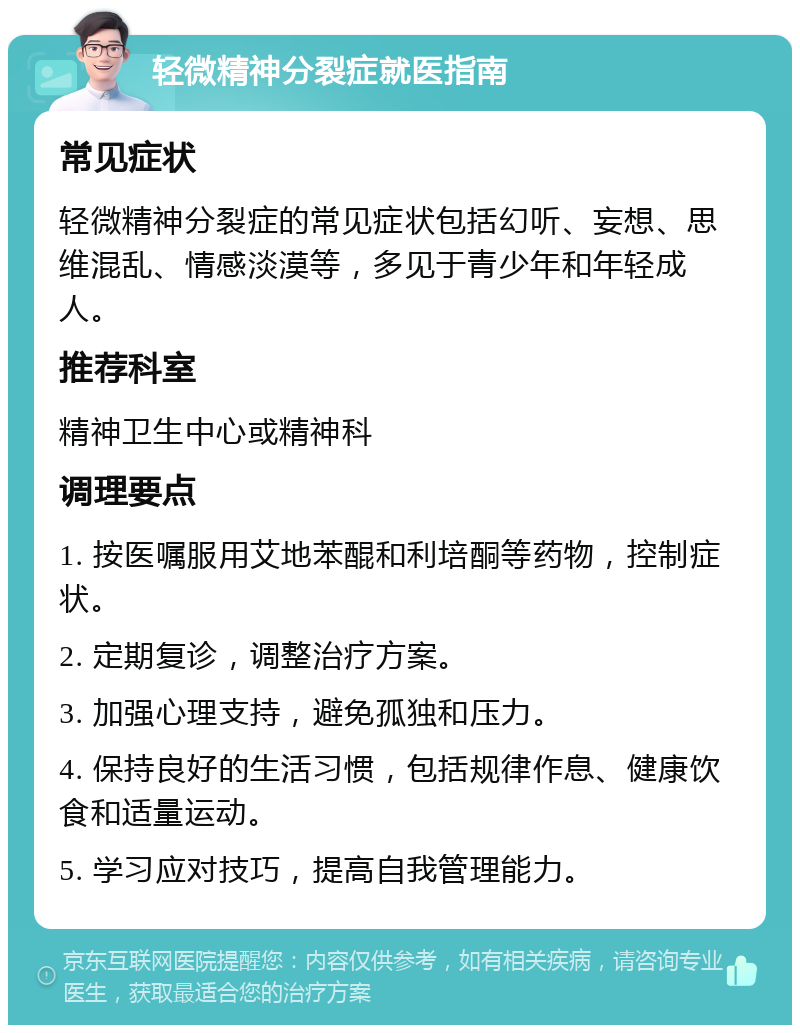 轻微精神分裂症就医指南 常见症状 轻微精神分裂症的常见症状包括幻听、妄想、思维混乱、情感淡漠等，多见于青少年和年轻成人。 推荐科室 精神卫生中心或精神科 调理要点 1. 按医嘱服用艾地苯醌和利培酮等药物，控制症状。 2. 定期复诊，调整治疗方案。 3. 加强心理支持，避免孤独和压力。 4. 保持良好的生活习惯，包括规律作息、健康饮食和适量运动。 5. 学习应对技巧，提高自我管理能力。