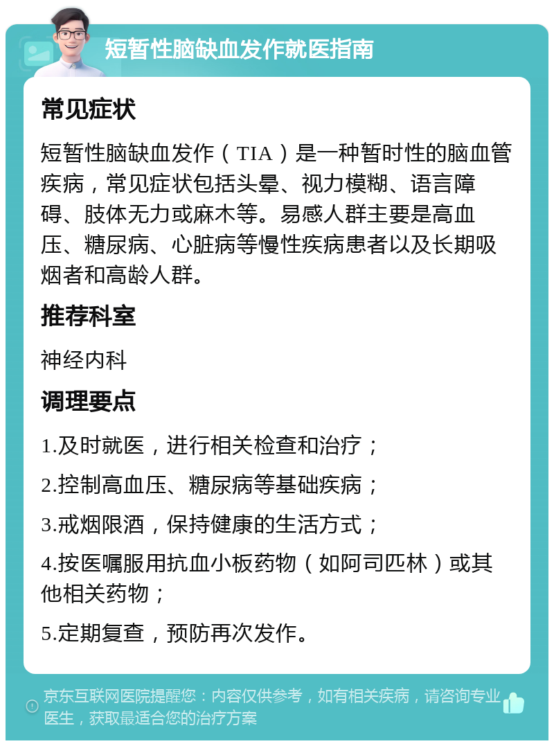 短暂性脑缺血发作就医指南 常见症状 短暂性脑缺血发作（TIA）是一种暂时性的脑血管疾病，常见症状包括头晕、视力模糊、语言障碍、肢体无力或麻木等。易感人群主要是高血压、糖尿病、心脏病等慢性疾病患者以及长期吸烟者和高龄人群。 推荐科室 神经内科 调理要点 1.及时就医，进行相关检查和治疗； 2.控制高血压、糖尿病等基础疾病； 3.戒烟限酒，保持健康的生活方式； 4.按医嘱服用抗血小板药物（如阿司匹林）或其他相关药物； 5.定期复查，预防再次发作。