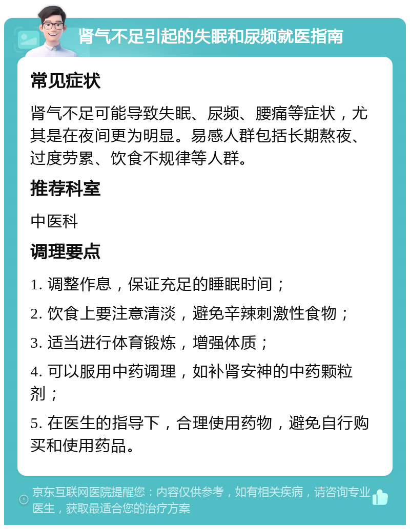 肾气不足引起的失眠和尿频就医指南 常见症状 肾气不足可能导致失眠、尿频、腰痛等症状，尤其是在夜间更为明显。易感人群包括长期熬夜、过度劳累、饮食不规律等人群。 推荐科室 中医科 调理要点 1. 调整作息，保证充足的睡眠时间； 2. 饮食上要注意清淡，避免辛辣刺激性食物； 3. 适当进行体育锻炼，增强体质； 4. 可以服用中药调理，如补肾安神的中药颗粒剂； 5. 在医生的指导下，合理使用药物，避免自行购买和使用药品。