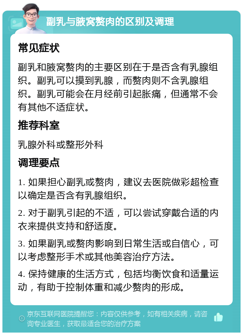 副乳与腋窝赘肉的区别及调理 常见症状 副乳和腋窝赘肉的主要区别在于是否含有乳腺组织。副乳可以摸到乳腺，而赘肉则不含乳腺组织。副乳可能会在月经前引起胀痛，但通常不会有其他不适症状。 推荐科室 乳腺外科或整形外科 调理要点 1. 如果担心副乳或赘肉，建议去医院做彩超检查以确定是否含有乳腺组织。 2. 对于副乳引起的不适，可以尝试穿戴合适的内衣来提供支持和舒适度。 3. 如果副乳或赘肉影响到日常生活或自信心，可以考虑整形手术或其他美容治疗方法。 4. 保持健康的生活方式，包括均衡饮食和适量运动，有助于控制体重和减少赘肉的形成。