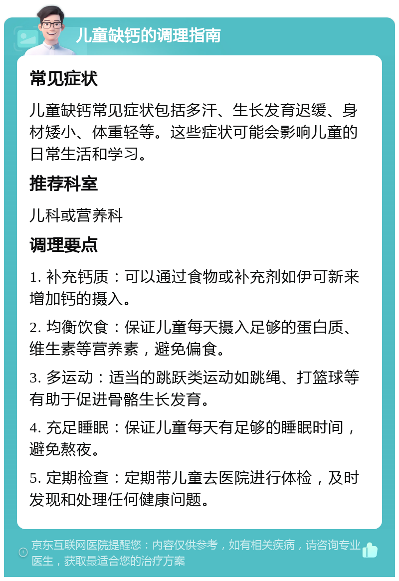 儿童缺钙的调理指南 常见症状 儿童缺钙常见症状包括多汗、生长发育迟缓、身材矮小、体重轻等。这些症状可能会影响儿童的日常生活和学习。 推荐科室 儿科或营养科 调理要点 1. 补充钙质：可以通过食物或补充剂如伊可新来增加钙的摄入。 2. 均衡饮食：保证儿童每天摄入足够的蛋白质、维生素等营养素，避免偏食。 3. 多运动：适当的跳跃类运动如跳绳、打篮球等有助于促进骨骼生长发育。 4. 充足睡眠：保证儿童每天有足够的睡眠时间，避免熬夜。 5. 定期检查：定期带儿童去医院进行体检，及时发现和处理任何健康问题。