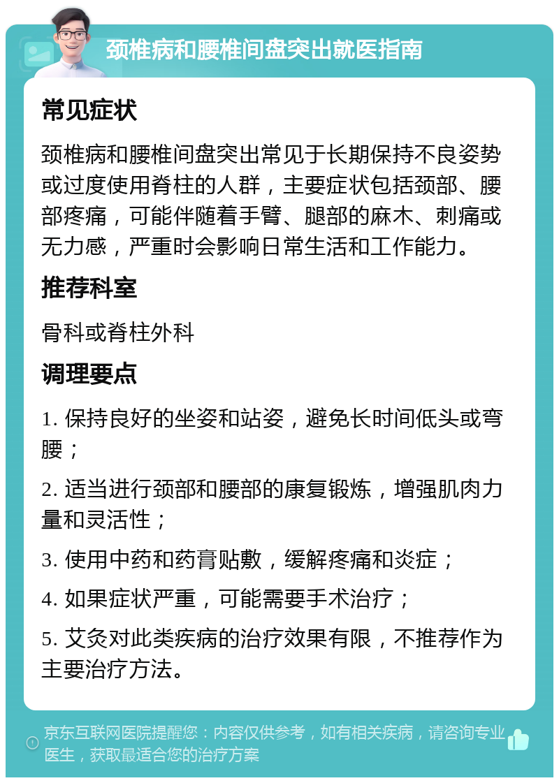 颈椎病和腰椎间盘突出就医指南 常见症状 颈椎病和腰椎间盘突出常见于长期保持不良姿势或过度使用脊柱的人群，主要症状包括颈部、腰部疼痛，可能伴随着手臂、腿部的麻木、刺痛或无力感，严重时会影响日常生活和工作能力。 推荐科室 骨科或脊柱外科 调理要点 1. 保持良好的坐姿和站姿，避免长时间低头或弯腰； 2. 适当进行颈部和腰部的康复锻炼，增强肌肉力量和灵活性； 3. 使用中药和药膏贴敷，缓解疼痛和炎症； 4. 如果症状严重，可能需要手术治疗； 5. 艾灸对此类疾病的治疗效果有限，不推荐作为主要治疗方法。