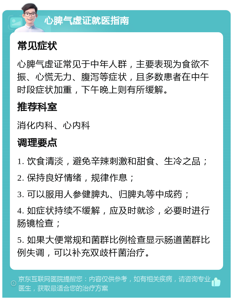 心脾气虚证就医指南 常见症状 心脾气虚证常见于中年人群，主要表现为食欲不振、心慌无力、腹泻等症状，且多数患者在中午时段症状加重，下午晚上则有所缓解。 推荐科室 消化内科、心内科 调理要点 1. 饮食清淡，避免辛辣刺激和甜食、生冷之品； 2. 保持良好情绪，规律作息； 3. 可以服用人参健脾丸、归脾丸等中成药； 4. 如症状持续不缓解，应及时就诊，必要时进行肠镜检查； 5. 如果大便常规和菌群比例检查显示肠道菌群比例失调，可以补充双歧杆菌治疗。