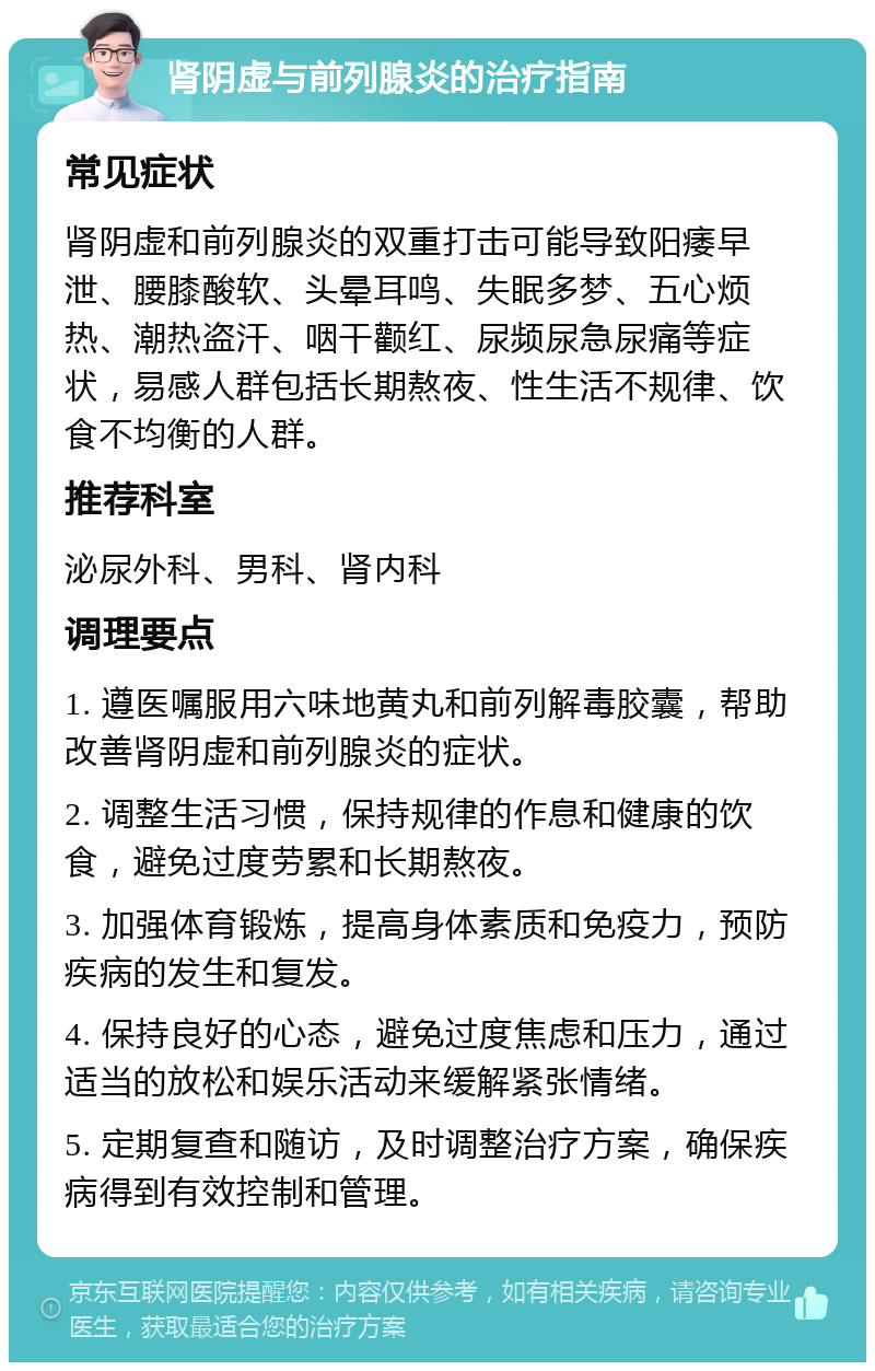 肾阴虚与前列腺炎的治疗指南 常见症状 肾阴虚和前列腺炎的双重打击可能导致阳痿早泄、腰膝酸软、头晕耳鸣、失眠多梦、五心烦热、潮热盗汗、咽干颧红、尿频尿急尿痛等症状，易感人群包括长期熬夜、性生活不规律、饮食不均衡的人群。 推荐科室 泌尿外科、男科、肾内科 调理要点 1. 遵医嘱服用六味地黄丸和前列解毒胶囊，帮助改善肾阴虚和前列腺炎的症状。 2. 调整生活习惯，保持规律的作息和健康的饮食，避免过度劳累和长期熬夜。 3. 加强体育锻炼，提高身体素质和免疫力，预防疾病的发生和复发。 4. 保持良好的心态，避免过度焦虑和压力，通过适当的放松和娱乐活动来缓解紧张情绪。 5. 定期复查和随访，及时调整治疗方案，确保疾病得到有效控制和管理。