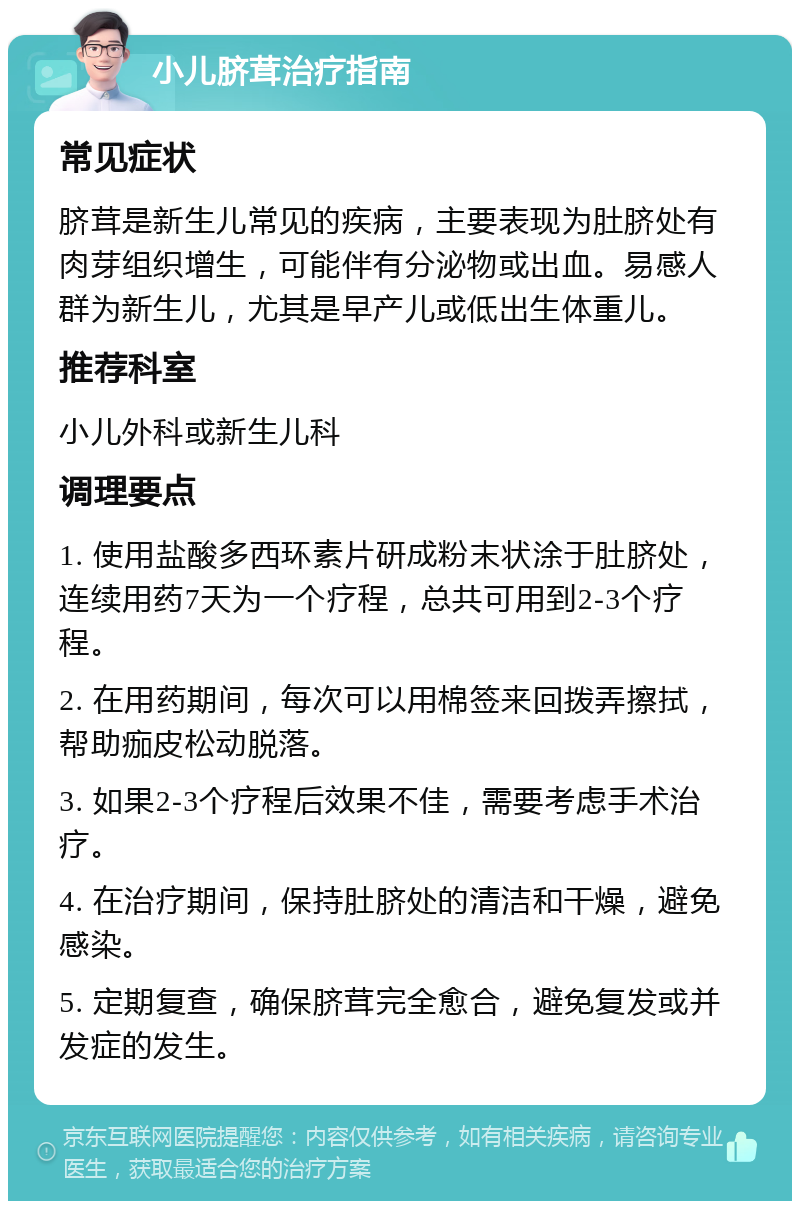 小儿脐茸治疗指南 常见症状 脐茸是新生儿常见的疾病，主要表现为肚脐处有肉芽组织增生，可能伴有分泌物或出血。易感人群为新生儿，尤其是早产儿或低出生体重儿。 推荐科室 小儿外科或新生儿科 调理要点 1. 使用盐酸多西环素片研成粉末状涂于肚脐处，连续用药7天为一个疗程，总共可用到2-3个疗程。 2. 在用药期间，每次可以用棉签来回拨弄擦拭，帮助痂皮松动脱落。 3. 如果2-3个疗程后效果不佳，需要考虑手术治疗。 4. 在治疗期间，保持肚脐处的清洁和干燥，避免感染。 5. 定期复查，确保脐茸完全愈合，避免复发或并发症的发生。