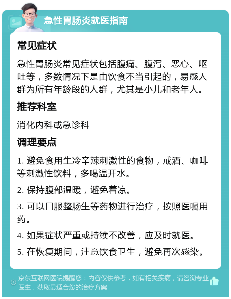 急性胃肠炎就医指南 常见症状 急性胃肠炎常见症状包括腹痛、腹泻、恶心、呕吐等，多数情况下是由饮食不当引起的，易感人群为所有年龄段的人群，尤其是小儿和老年人。 推荐科室 消化内科或急诊科 调理要点 1. 避免食用生冷辛辣刺激性的食物，戒酒、咖啡等刺激性饮料，多喝温开水。 2. 保持腹部温暖，避免着凉。 3. 可以口服整肠生等药物进行治疗，按照医嘱用药。 4. 如果症状严重或持续不改善，应及时就医。 5. 在恢复期间，注意饮食卫生，避免再次感染。