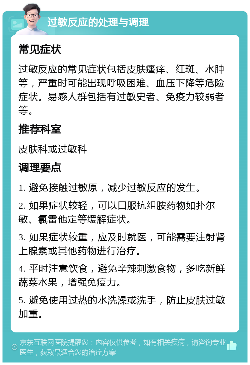 过敏反应的处理与调理 常见症状 过敏反应的常见症状包括皮肤瘙痒、红斑、水肿等，严重时可能出现呼吸困难、血压下降等危险症状。易感人群包括有过敏史者、免疫力较弱者等。 推荐科室 皮肤科或过敏科 调理要点 1. 避免接触过敏原，减少过敏反应的发生。 2. 如果症状较轻，可以口服抗组胺药物如扑尔敏、氯雷他定等缓解症状。 3. 如果症状较重，应及时就医，可能需要注射肾上腺素或其他药物进行治疗。 4. 平时注意饮食，避免辛辣刺激食物，多吃新鲜蔬菜水果，增强免疫力。 5. 避免使用过热的水洗澡或洗手，防止皮肤过敏加重。