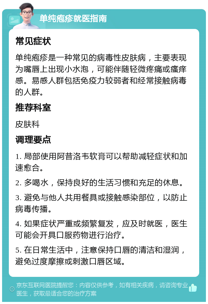 单纯疱疹就医指南 常见症状 单纯疱疹是一种常见的病毒性皮肤病，主要表现为嘴唇上出现小水泡，可能伴随轻微疼痛或瘙痒感。易感人群包括免疫力较弱者和经常接触病毒的人群。 推荐科室 皮肤科 调理要点 1. 局部使用阿昔洛韦软膏可以帮助减轻症状和加速愈合。 2. 多喝水，保持良好的生活习惯和充足的休息。 3. 避免与他人共用餐具或接触感染部位，以防止病毒传播。 4. 如果症状严重或频繁复发，应及时就医，医生可能会开具口服药物进行治疗。 5. 在日常生活中，注意保持口唇的清洁和湿润，避免过度摩擦或刺激口唇区域。