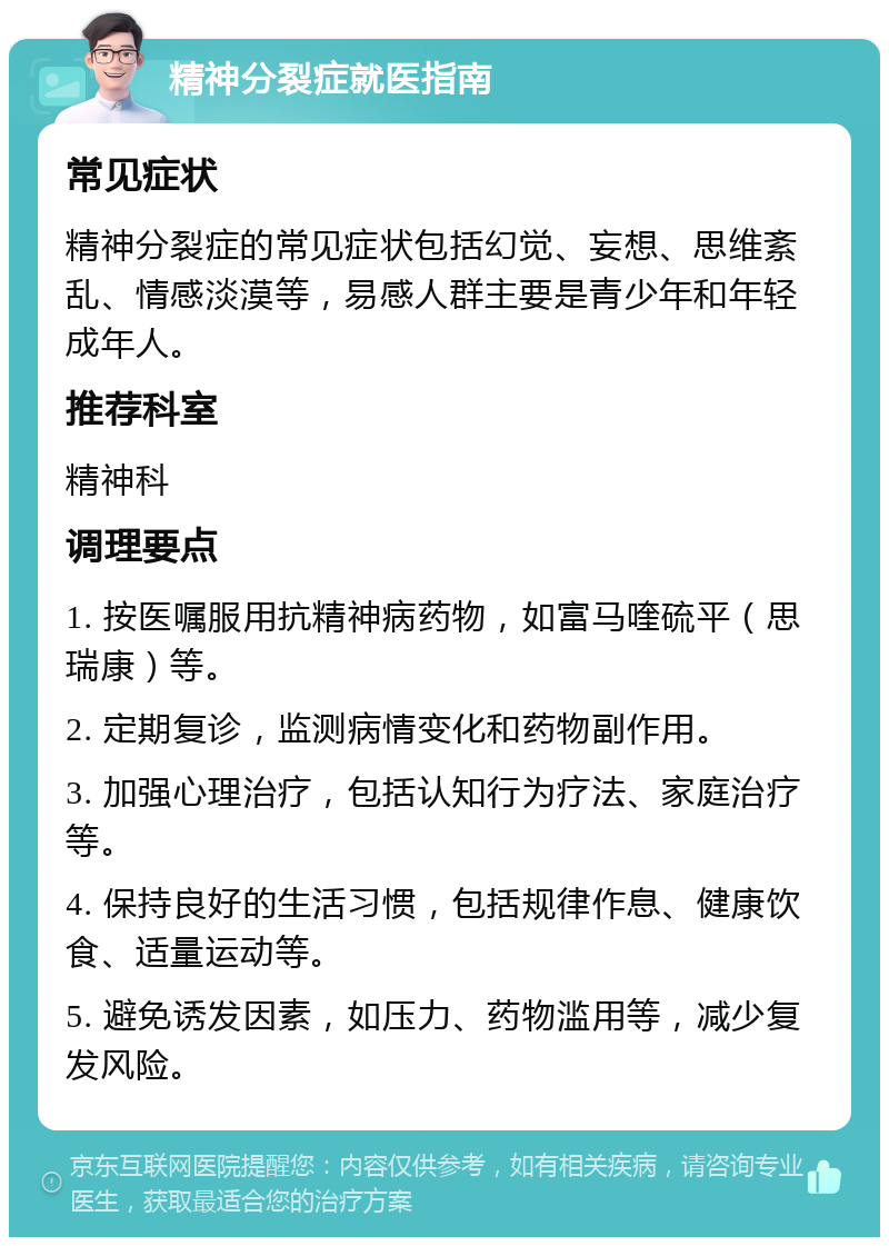 精神分裂症就医指南 常见症状 精神分裂症的常见症状包括幻觉、妄想、思维紊乱、情感淡漠等，易感人群主要是青少年和年轻成年人。 推荐科室 精神科 调理要点 1. 按医嘱服用抗精神病药物，如富马喹硫平（思瑞康）等。 2. 定期复诊，监测病情变化和药物副作用。 3. 加强心理治疗，包括认知行为疗法、家庭治疗等。 4. 保持良好的生活习惯，包括规律作息、健康饮食、适量运动等。 5. 避免诱发因素，如压力、药物滥用等，减少复发风险。