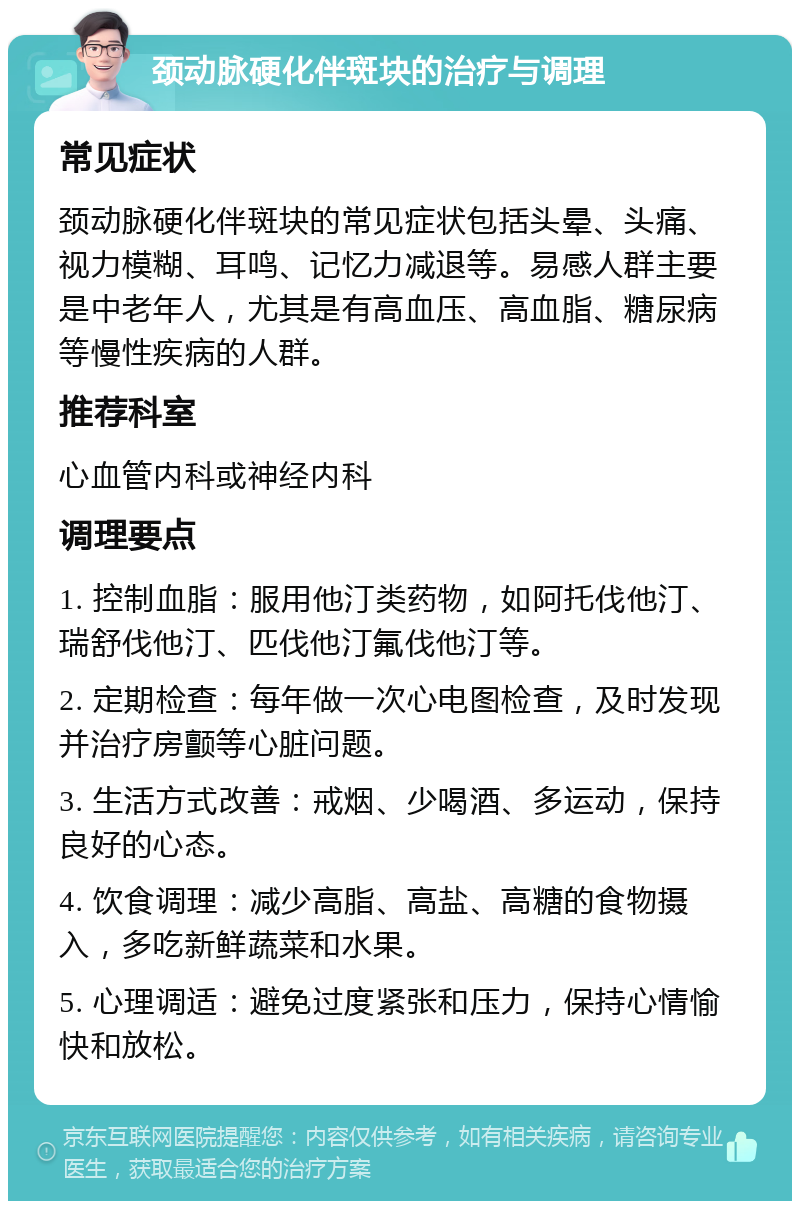 颈动脉硬化伴斑块的治疗与调理 常见症状 颈动脉硬化伴斑块的常见症状包括头晕、头痛、视力模糊、耳鸣、记忆力减退等。易感人群主要是中老年人，尤其是有高血压、高血脂、糖尿病等慢性疾病的人群。 推荐科室 心血管内科或神经内科 调理要点 1. 控制血脂：服用他汀类药物，如阿托伐他汀、瑞舒伐他汀、匹伐他汀氟伐他汀等。 2. 定期检查：每年做一次心电图检查，及时发现并治疗房颤等心脏问题。 3. 生活方式改善：戒烟、少喝酒、多运动，保持良好的心态。 4. 饮食调理：减少高脂、高盐、高糖的食物摄入，多吃新鲜蔬菜和水果。 5. 心理调适：避免过度紧张和压力，保持心情愉快和放松。