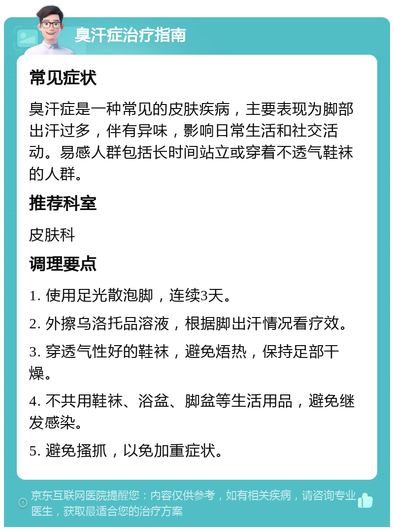 臭汗症治疗指南 常见症状 臭汗症是一种常见的皮肤疾病，主要表现为脚部出汗过多，伴有异味，影响日常生活和社交活动。易感人群包括长时间站立或穿着不透气鞋袜的人群。 推荐科室 皮肤科 调理要点 1. 使用足光散泡脚，连续3天。 2. 外擦乌洛托品溶液，根据脚出汗情况看疗效。 3. 穿透气性好的鞋袜，避免焐热，保持足部干燥。 4. 不共用鞋袜、浴盆、脚盆等生活用品，避免继发感染。 5. 避免搔抓，以免加重症状。