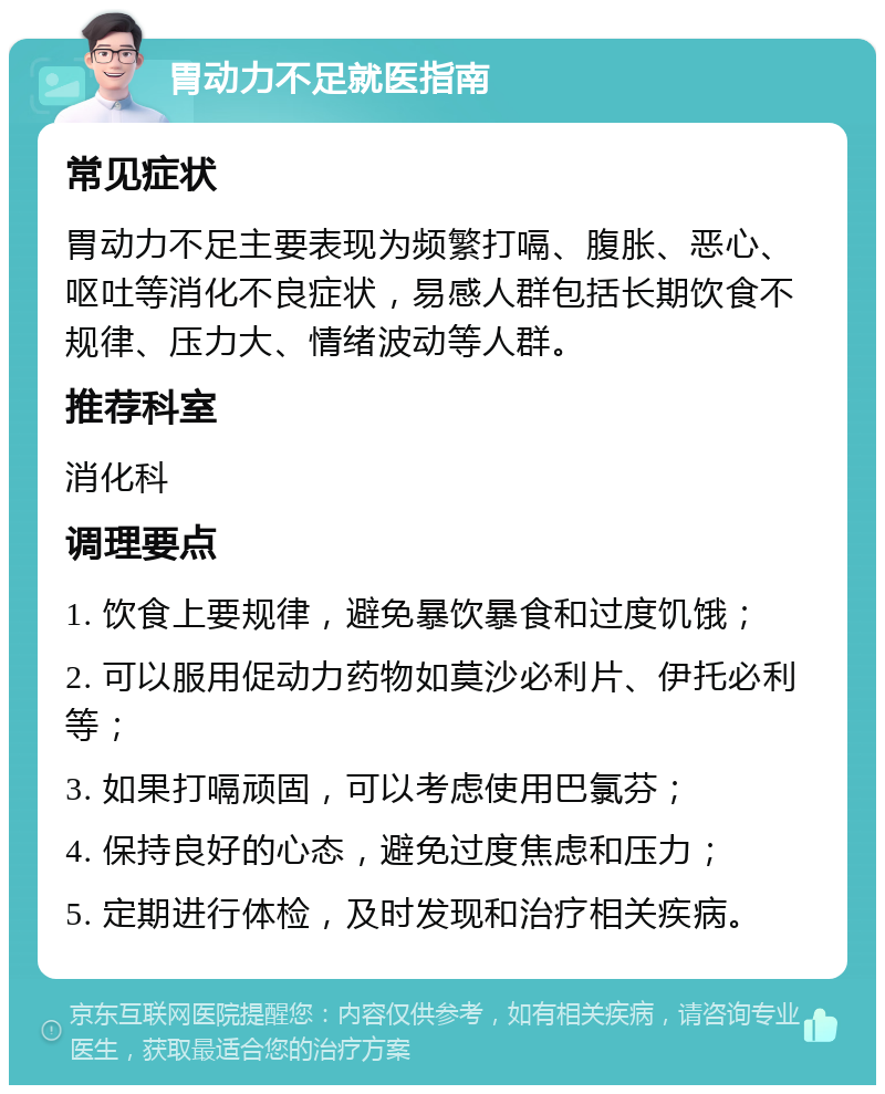 胃动力不足就医指南 常见症状 胃动力不足主要表现为频繁打嗝、腹胀、恶心、呕吐等消化不良症状，易感人群包括长期饮食不规律、压力大、情绪波动等人群。 推荐科室 消化科 调理要点 1. 饮食上要规律，避免暴饮暴食和过度饥饿； 2. 可以服用促动力药物如莫沙必利片、伊托必利等； 3. 如果打嗝顽固，可以考虑使用巴氯芬； 4. 保持良好的心态，避免过度焦虑和压力； 5. 定期进行体检，及时发现和治疗相关疾病。