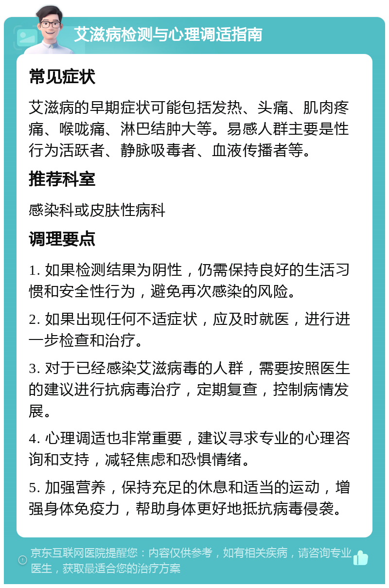 艾滋病检测与心理调适指南 常见症状 艾滋病的早期症状可能包括发热、头痛、肌肉疼痛、喉咙痛、淋巴结肿大等。易感人群主要是性行为活跃者、静脉吸毒者、血液传播者等。 推荐科室 感染科或皮肤性病科 调理要点 1. 如果检测结果为阴性，仍需保持良好的生活习惯和安全性行为，避免再次感染的风险。 2. 如果出现任何不适症状，应及时就医，进行进一步检查和治疗。 3. 对于已经感染艾滋病毒的人群，需要按照医生的建议进行抗病毒治疗，定期复查，控制病情发展。 4. 心理调适也非常重要，建议寻求专业的心理咨询和支持，减轻焦虑和恐惧情绪。 5. 加强营养，保持充足的休息和适当的运动，增强身体免疫力，帮助身体更好地抵抗病毒侵袭。