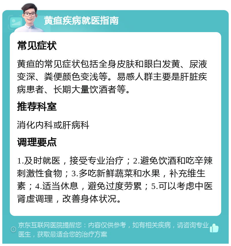 黄疸疾病就医指南 常见症状 黄疸的常见症状包括全身皮肤和眼白发黄、尿液变深、粪便颜色变浅等。易感人群主要是肝脏疾病患者、长期大量饮酒者等。 推荐科室 消化内科或肝病科 调理要点 1.及时就医，接受专业治疗；2.避免饮酒和吃辛辣刺激性食物；3.多吃新鲜蔬菜和水果，补充维生素；4.适当休息，避免过度劳累；5.可以考虑中医肾虚调理，改善身体状况。