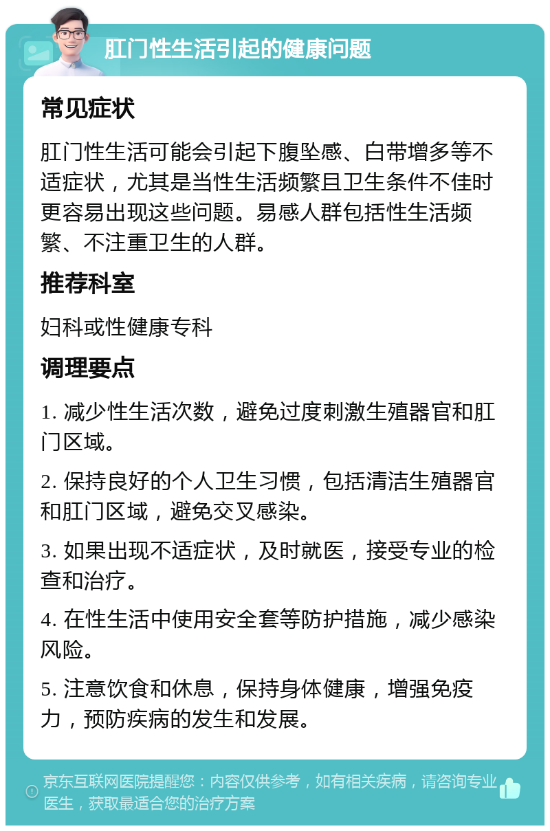 肛门性生活引起的健康问题 常见症状 肛门性生活可能会引起下腹坠感、白带增多等不适症状，尤其是当性生活频繁且卫生条件不佳时更容易出现这些问题。易感人群包括性生活频繁、不注重卫生的人群。 推荐科室 妇科或性健康专科 调理要点 1. 减少性生活次数，避免过度刺激生殖器官和肛门区域。 2. 保持良好的个人卫生习惯，包括清洁生殖器官和肛门区域，避免交叉感染。 3. 如果出现不适症状，及时就医，接受专业的检查和治疗。 4. 在性生活中使用安全套等防护措施，减少感染风险。 5. 注意饮食和休息，保持身体健康，增强免疫力，预防疾病的发生和发展。