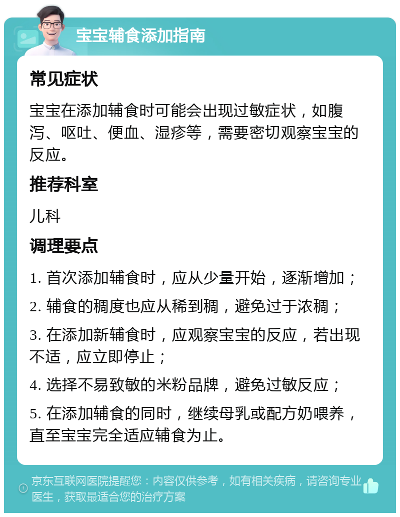 宝宝辅食添加指南 常见症状 宝宝在添加辅食时可能会出现过敏症状，如腹泻、呕吐、便血、湿疹等，需要密切观察宝宝的反应。 推荐科室 儿科 调理要点 1. 首次添加辅食时，应从少量开始，逐渐增加； 2. 辅食的稠度也应从稀到稠，避免过于浓稠； 3. 在添加新辅食时，应观察宝宝的反应，若出现不适，应立即停止； 4. 选择不易致敏的米粉品牌，避免过敏反应； 5. 在添加辅食的同时，继续母乳或配方奶喂养，直至宝宝完全适应辅食为止。