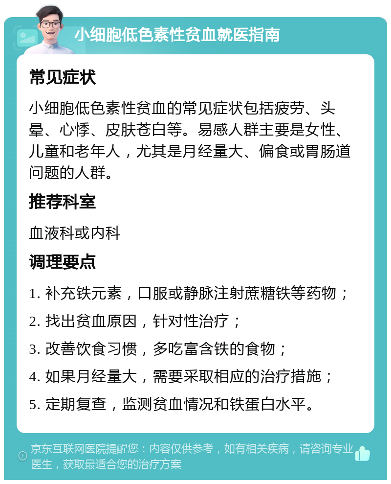 小细胞低色素性贫血就医指南 常见症状 小细胞低色素性贫血的常见症状包括疲劳、头晕、心悸、皮肤苍白等。易感人群主要是女性、儿童和老年人，尤其是月经量大、偏食或胃肠道问题的人群。 推荐科室 血液科或内科 调理要点 1. 补充铁元素，口服或静脉注射蔗糖铁等药物； 2. 找出贫血原因，针对性治疗； 3. 改善饮食习惯，多吃富含铁的食物； 4. 如果月经量大，需要采取相应的治疗措施； 5. 定期复查，监测贫血情况和铁蛋白水平。