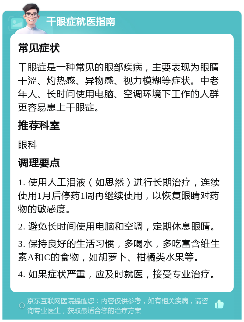 干眼症就医指南 常见症状 干眼症是一种常见的眼部疾病，主要表现为眼睛干涩、灼热感、异物感、视力模糊等症状。中老年人、长时间使用电脑、空调环境下工作的人群更容易患上干眼症。 推荐科室 眼科 调理要点 1. 使用人工泪液（如思然）进行长期治疗，连续使用1月后停药1周再继续使用，以恢复眼睛对药物的敏感度。 2. 避免长时间使用电脑和空调，定期休息眼睛。 3. 保持良好的生活习惯，多喝水，多吃富含维生素A和C的食物，如胡萝卜、柑橘类水果等。 4. 如果症状严重，应及时就医，接受专业治疗。