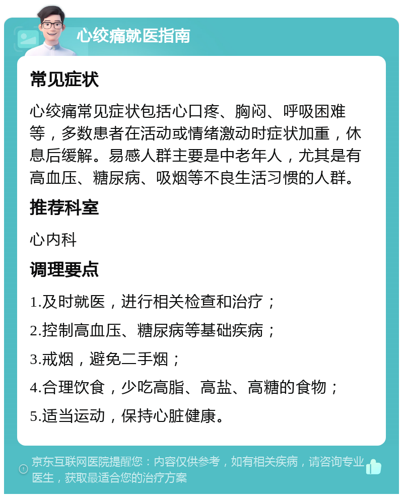 心绞痛就医指南 常见症状 心绞痛常见症状包括心口疼、胸闷、呼吸困难等，多数患者在活动或情绪激动时症状加重，休息后缓解。易感人群主要是中老年人，尤其是有高血压、糖尿病、吸烟等不良生活习惯的人群。 推荐科室 心内科 调理要点 1.及时就医，进行相关检查和治疗； 2.控制高血压、糖尿病等基础疾病； 3.戒烟，避免二手烟； 4.合理饮食，少吃高脂、高盐、高糖的食物； 5.适当运动，保持心脏健康。