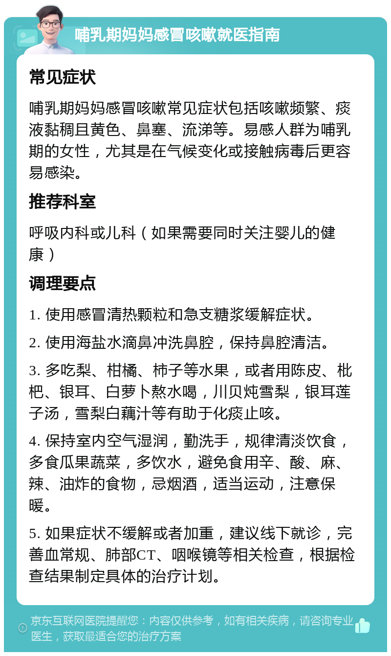 哺乳期妈妈感冒咳嗽就医指南 常见症状 哺乳期妈妈感冒咳嗽常见症状包括咳嗽频繁、痰液黏稠且黄色、鼻塞、流涕等。易感人群为哺乳期的女性，尤其是在气候变化或接触病毒后更容易感染。 推荐科室 呼吸内科或儿科（如果需要同时关注婴儿的健康） 调理要点 1. 使用感冒清热颗粒和急支糖浆缓解症状。 2. 使用海盐水滴鼻冲洗鼻腔，保持鼻腔清洁。 3. 多吃梨、柑橘、柿子等水果，或者用陈皮、枇杷、银耳、白萝卜熬水喝，川贝炖雪梨，银耳莲子汤，雪梨白藕汁等有助于化痰止咳。 4. 保持室内空气湿润，勤洗手，规律清淡饮食，多食瓜果蔬菜，多饮水，避免食用辛、酸、麻、辣、油炸的食物，忌烟酒，适当运动，注意保暖。 5. 如果症状不缓解或者加重，建议线下就诊，完善血常规、肺部CT、咽喉镜等相关检查，根据检查结果制定具体的治疗计划。